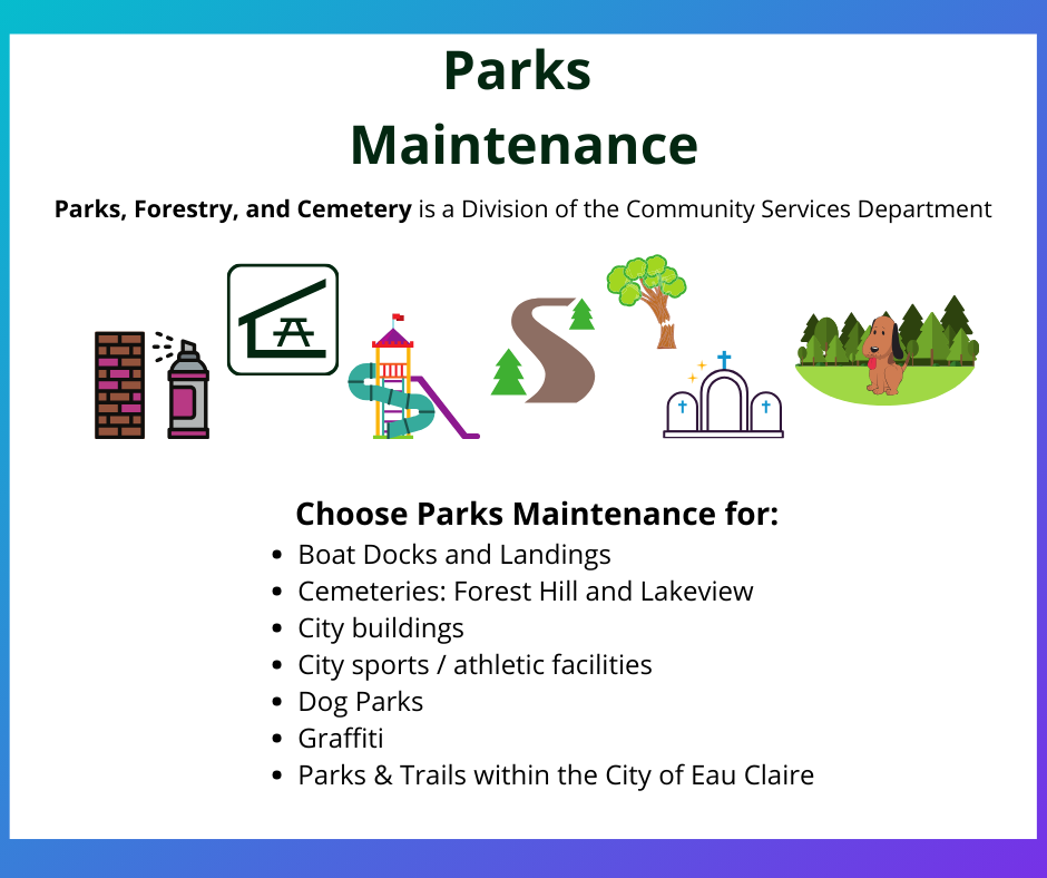 Parks Maintenance. Parks, Forestry, and Cemetery is a Division of the Community Services Department. Choose Parks Maintenance for: Boat Docks and Landings, Cemeteries: Forest Hill and Lakeview, City buildings, City sports or athletic facilities, Dog Parks, Parks, Trails within the City of Eau Claire.